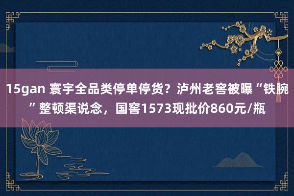 15gan 寰宇全品类停单停货？泸州老窖被曝“铁腕”整顿渠说念，国窖1573现批价860元/瓶