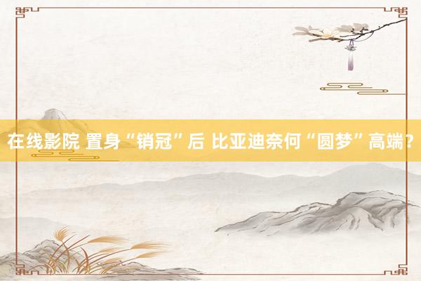 在线影院 置身“销冠”后 比亚迪奈何“圆梦”高端？