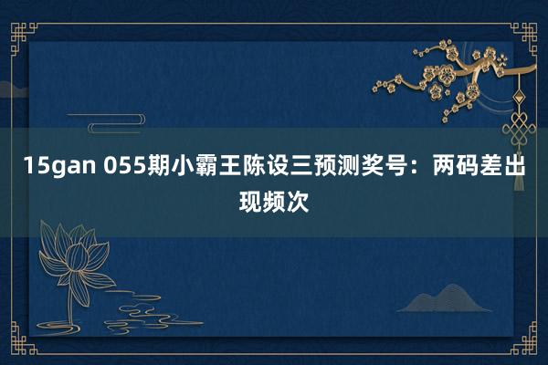 15gan 055期小霸王陈设三预测奖号：两码差出现频次