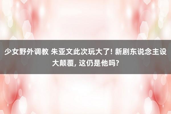 少女野外调教 朱亚文此次玩大了! 新剧东说念主设大颠覆, 这仍是他吗?