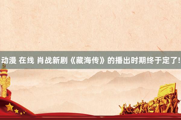 动漫 在线 肖战新剧《藏海传》的播出时期终于定了!